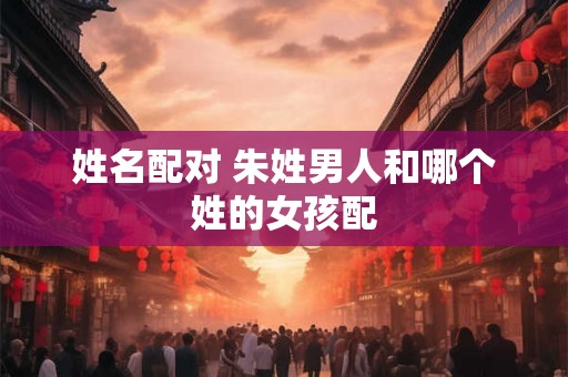 姓名配对 朱姓男人和哪个姓的女孩配 姓名配对 朱姓男人和哪个姓的女孩配