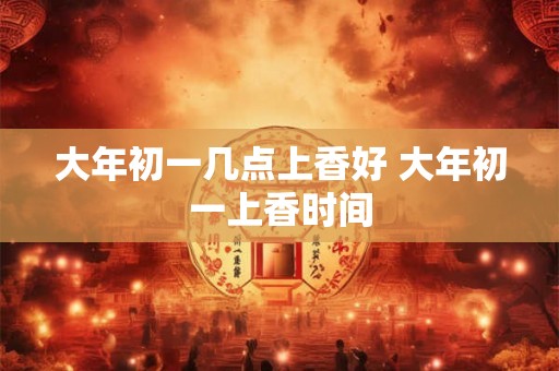 大年初一几点上香好 大年初一上香时间 大年初一几点上香好 大年初一上香时间