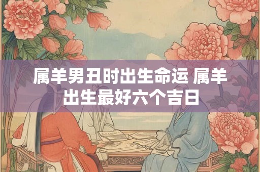 属羊男丑时出生命运 属羊出生最好六个吉日 属羊男丑时出生命运 属羊出生最好六个吉日