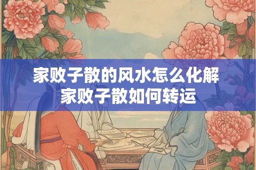 家败子散的风水怎么化解 家败子散如何转运