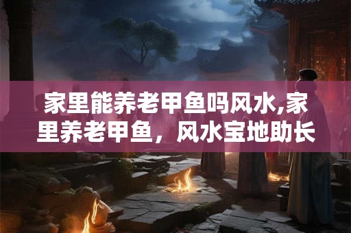 家里能养老甲鱼吗风水,家里养老甲鱼，风水宝地助长寿！