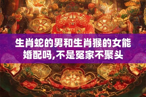 生肖蛇的男和生肖猴的女能婚配吗,不是冤家不聚头
