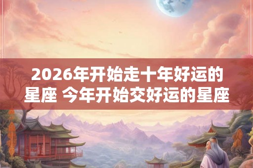 2026年开始走十年好运的星座 今年开始交好运的星座