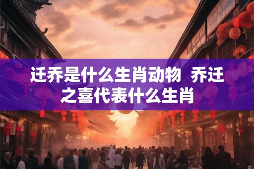 迁乔是什么生肖动物  乔迁之喜代表什么生肖