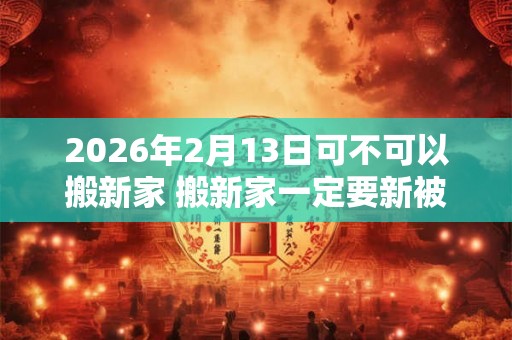 2026年2月13日可不可以搬新家 搬新家一定要新被子吗