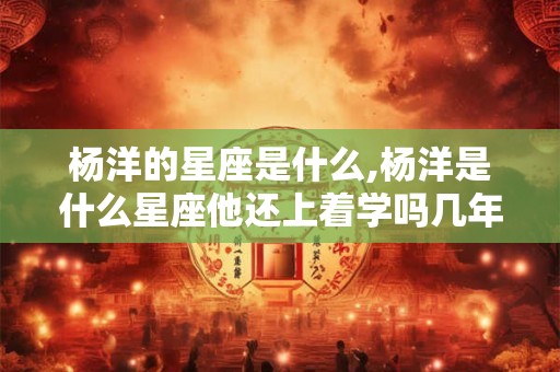 杨洋的星座是什么,杨洋是什么星座他还上着学吗几年级