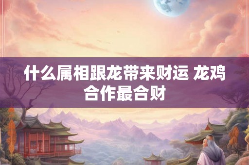 什么属相跟龙带来财运 龙鸡合作最合财