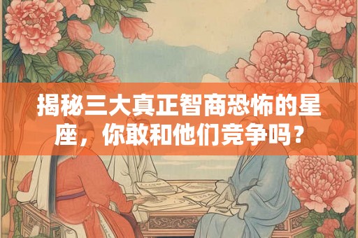 揭秘三大真正智商恐怖的星座,你敢和他们竞争吗? 揭秘三大真正智商恐怖的星座,你敢和他们竞争吗?