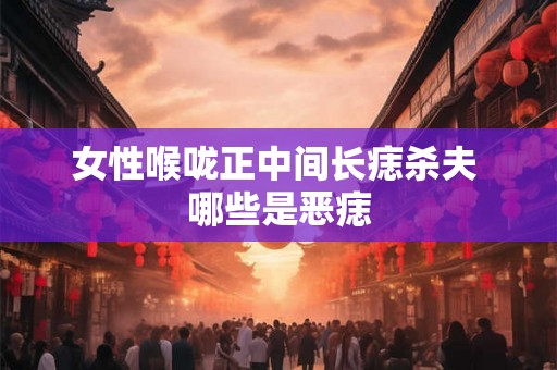 女性喉咙正中间长痣杀夫 哪些是恶痣 女性喉咙正中间长痣杀夫 哪些是恶痣