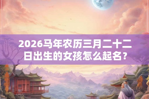 2026马年农历三月二十二日出生的女孩怎么起名? 2026马年农历三月二十二日出生的女孩怎么起名?