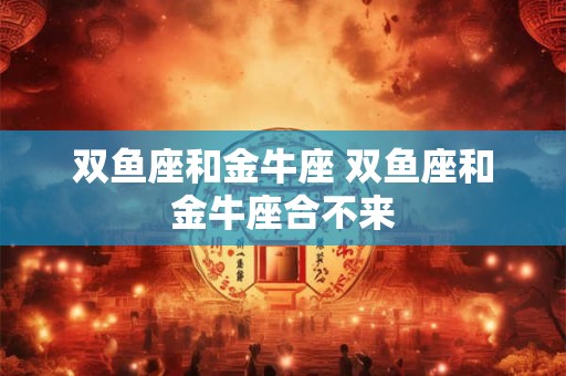 双鱼座和金牛座 双鱼座和金牛座合不来 双鱼座和金牛座 双鱼座和金牛座合不来