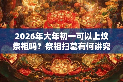 2026年大年初一可以上坟祭祖吗？祭祖扫墓有何讲究？