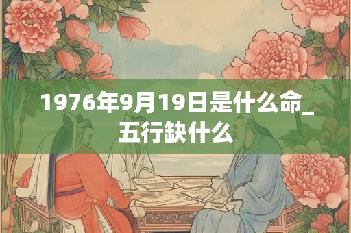 1976年9月19日是什么命_五行缺什么 1976年9月19日是什么命_五行缺什么