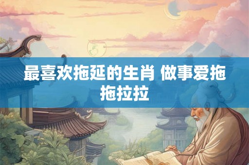 最喜欢拖延的生肖 做事爱拖拖拉拉