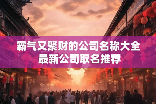霸气又聚财的公司名称大全 最新公司取名推荐 霸气又聚财的公司名称大全 最新公司取名推荐