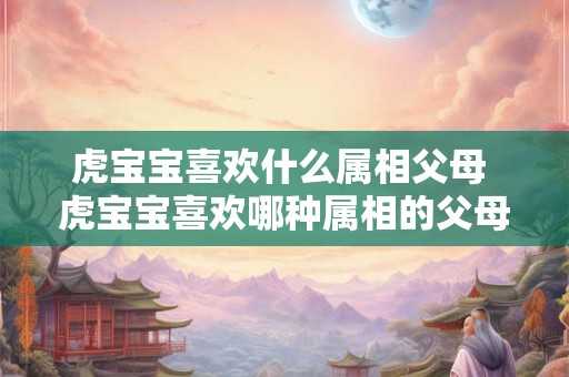 虎宝宝喜欢什么属相父母 虎宝宝喜欢哪种属相的父母