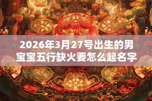 2026年3月27号出生的男宝宝五行缺火要怎么起名字