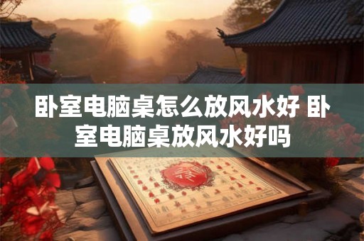 卧室电脑桌怎么放风水好 卧室电脑桌放风水好吗