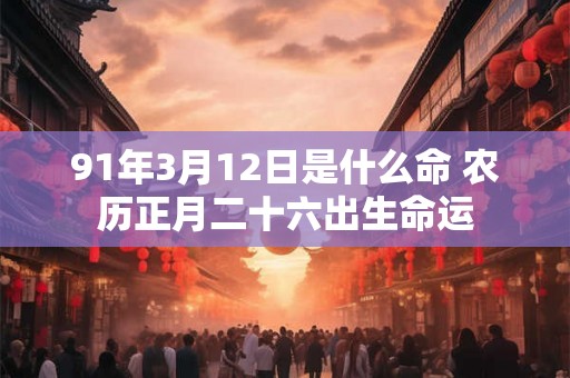 91年3月12日是什么命 农历正月二十六出生命运 91年3月12日是什么命 农历正月二十六出生命运