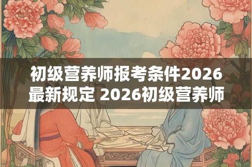 初级营养师报考条件2026最新规定 2026初级营养师报名要求是什么 初级营养师报考条件2026最新规定 2026初级营养师报名要求是什么