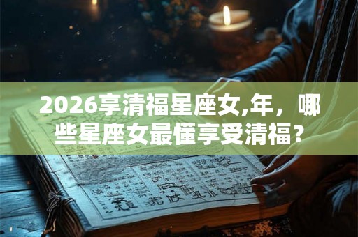 2026享清福星座女,年，哪些星座女最懂享受清福？