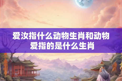 爱汝指什么动物生肖和动物 爱指的是什么生肖 爱汝指什么动物生肖和动物 爱指的是什么生肖