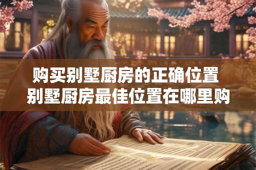 购买别墅厨房的正确位置 别墅厨房最佳位置在哪里购买 购买别墅厨房的正确位置 别墅厨房最佳位置在哪里购买