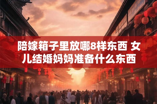 陪嫁箱子里放哪8样东西 女儿结婚妈妈准备什么东西