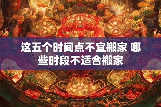 这五个时间点不宜搬家 哪些时段不适合搬家