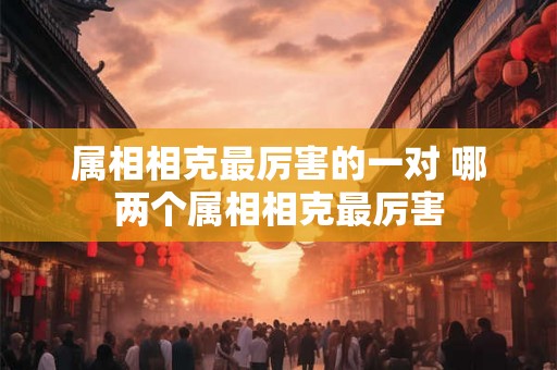 属相相克最厉害的一对 哪两个属相相克最厉害