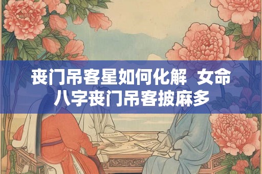 丧门吊客星如何化解 女命八字丧门吊客披麻多 丧门吊客星如何化解 女命八字丧门吊客披麻多