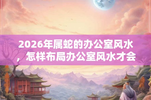 2026年属蛇的办公室风水，怎样布局办公室风水才会好？