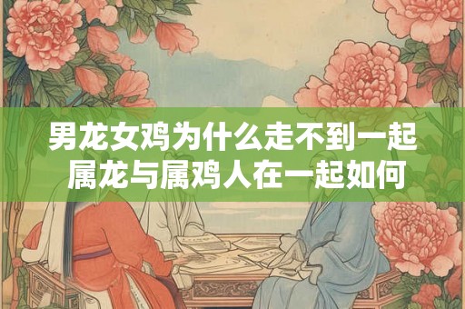 男龙女鸡为什么走不到一起 属龙与属鸡人在一起如何
