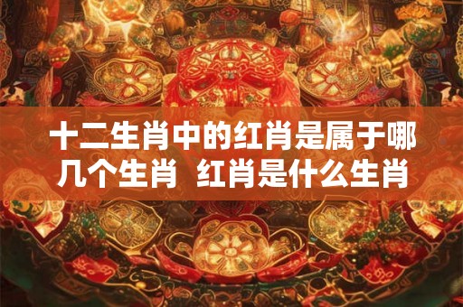 十二生肖中的红肖是属于哪几个生肖  红肖是什么生肖