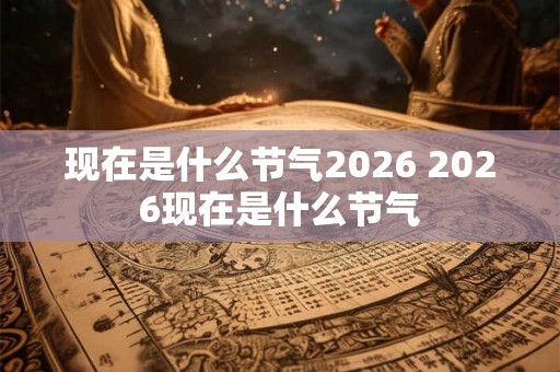 现在是什么节气2026 2026现在是什么节气 现在是什么节气2026 2026现在是什么节气