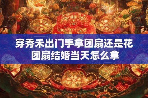 穿秀禾出门手拿团扇还是花 团扇结婚当天怎么拿