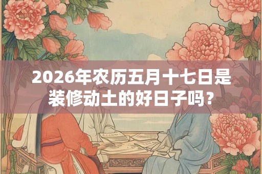 2026年农历五月十七日是装修动土的好日子吗？