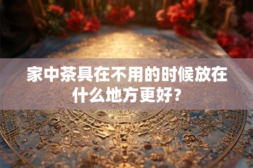 家中茶具在不用的时候放在什么地方更好？