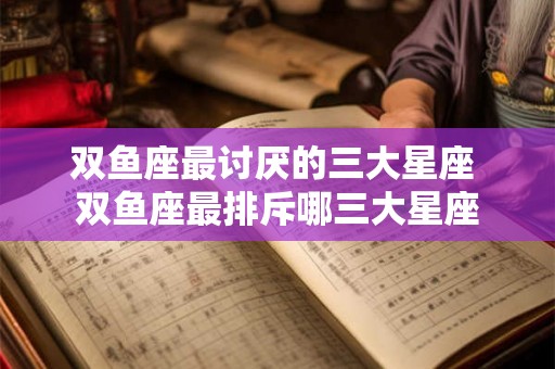 双鱼座最讨厌的三大星座 双鱼座最排斥哪三大星座