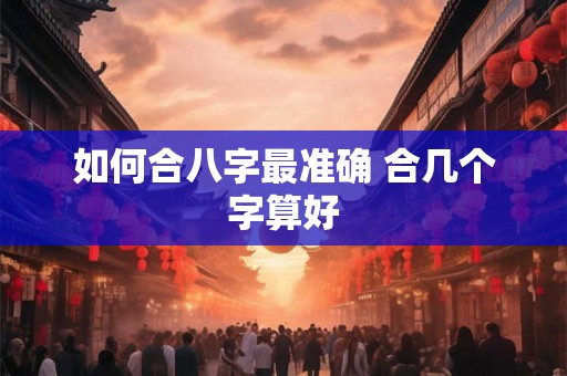 如何合八字最准确 合几个字算好 如何合八字最准确 合几个字算好