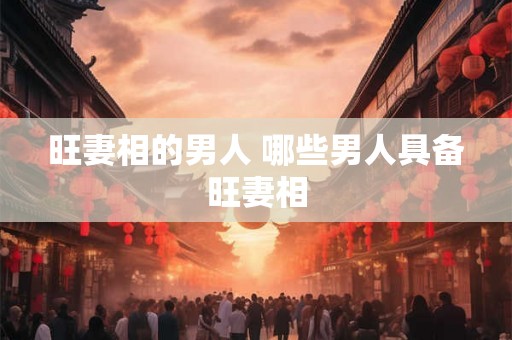 旺妻相的男人 哪些男人具备旺妻相 旺妻相的男人 哪些男人具备旺妻相