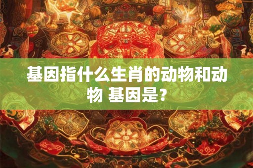 基因指什么生肖的动物和动物 基因是？