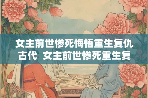 女主前世惨死悔悟重生复仇古代 女主前世惨死重生复仇古代言情 女主前世惨死悔悟重生复仇古代 女主前世惨死重生复仇古代言情