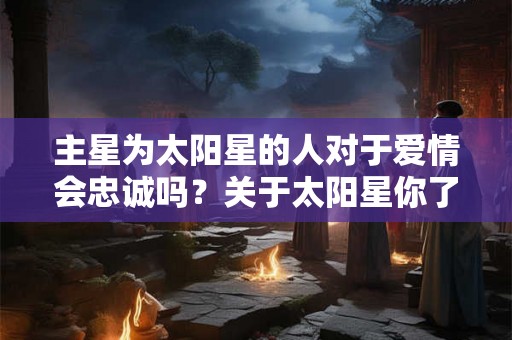 主星为太阳星的人对于爱情会忠诚吗?关于太阳星你了解多少? 主星为太阳星的人对于爱情会忠诚吗?关于太阳星你了解多少?