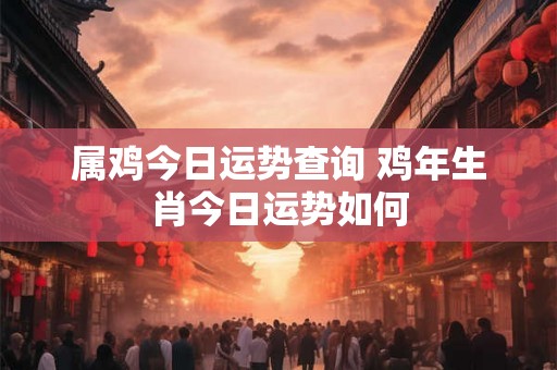 属鸡今日运势查询 鸡年生肖今日运势如何 属鸡今日运势查询 鸡年生肖今日运势如何