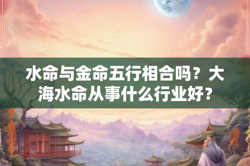 水命与金命五行相合吗？大海水命从事什么行业好？