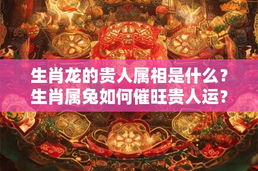 生肖龙的贵人属相是什么？生肖属兔如何催旺贵人运？