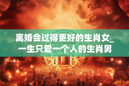 离婚会过得更好的生肖女_一生只爱一个人的生肖男 离婚会过得更好的生肖女_一生只爱一个人的生肖男