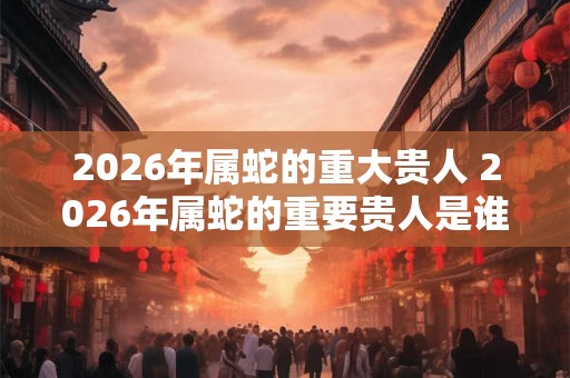 2026年属蛇的重大贵人 2026年属蛇的重要贵人是谁