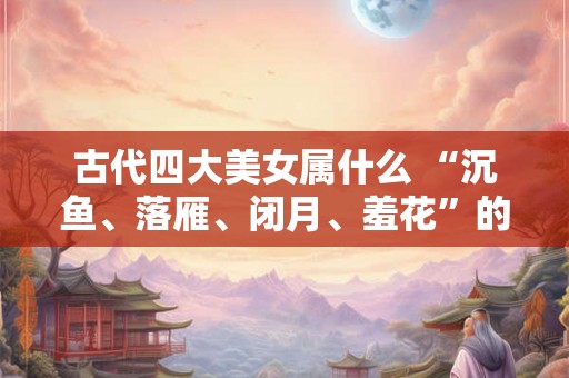 古代四大美女属什么 “沉鱼、落雁、闭月、羞花”的由来
